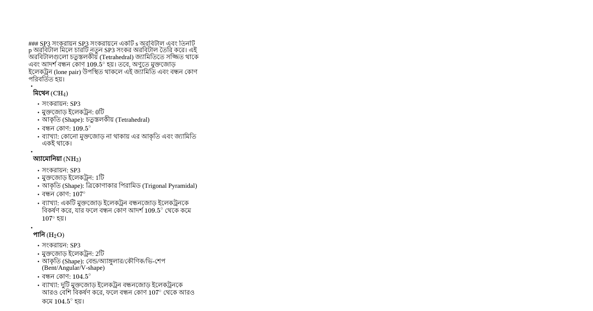 # Summary Porjaibitto 20 - Bangla

> Generated: January 23rd, 2026 5:59 PM
> Sources: porjaibitto-20.youtube

---

# সংকরায়ন, বন্ধন কোণ এবং আণবিক আকৃতি

## ভূমিকা
সংকরায়ন (Hybridization) রসায়নের একটি গুরুত্বপূর্ণ ধারণা, যা অণুর জ্যামিতি এবং বন্ধন কোণ ব্যাখ্যা করতে সাহায্য করে। এই অধ্যায় থেকে পরীক্ষায় প্রশ্ন আসার সম্ভাবনা অত্যন্ত বেশি। সংকরায়ন লেকচারগুলো উচ্চ ভোল্টেজের এবং গভীর মনোযোগের দাবি রাখে।

## সংকরায়নের প্রকারভেদ ও আণবিক আকৃতি

### SP3 সংকরায়ন
SP3 সংকরায়নে একটি s অরবিটাল এবং তিনটি p অরবিটাল মিলে চারটি নতুন SP3 সংকর অরবিটাল তৈরি করে। এই অরবিটালগুলো চতুস্তলকীয় (Tetrahedral) জ্যামিতিতে সজ্জিত থাকে এবং আদর্শ বন্ধন কোণ $109.5^\circ$ হয়। তবে, অণুতে মুক্তজোড় ইলেকট্রন (lone pair) উপস্থিত থাকলে এই জ্যামিতি এবং বন্ধন কোণ পরিবর্তিত হয়।

*   **মিথেন ($\text{CH}_4$)**
    *   সংকরায়ন: SP3
    *   মুক্তজোড় ইলেকট্রন: 0টি
    *   আকৃতি (Shape): চতুস্তলকীয় (Tetrahedral)
    *   বন্ধন কোণ: $109.5^\circ$
    *   ব্যাখ্যা: কোনো মুক্তজোড় না থাকায় এর আকৃতি এবং জ্যামিতি একই থাকে।

*   **অ্যামোনিয়া ($\text{NH}_3$)**
    *   সংকরায়ন: SP3
    *   মুক্তজোড় ইলেকট্রন: 1টি
    *   আকৃতি (Shape): ত্রিকোণাকার পিরামিড (Trigonal Pyramidal)
    *   বন্ধন কোণ: $107^\circ$
    *   ব্যাখ্যা: একটি মুক্তজোড় ইলেকট্রন বন্ধনজোড় ইলেকট্রনকে বিকর্ষণ করে, যার ফলে বন্ধন কোণ আদর্শ $109.5^\circ$ থেকে কমে $107^\circ$ হয়।

*   **পানি ($\text{H}_2\text{O}$)**
    *   সংকরায়ন: SP3
    *   মুক্তজোড় ইলেকট্রন: 2টি
    *   আকৃতি (Shape): বেন্ড/অ্যাঙ্গুলার/কৌণিক/ভি-শেপ (Bent/Angular/V-shape)
    *   বন্ধন কোণ: $104.5^\circ$
    *   ব্যাখ্যা: দুটি মুক্তজোড় ইলেকট্রন বন্ধনজোড় ইলেকট্রনকে আরও বেশি বিকর্ষণ করে, ফলে বন্ধন কোণ $107^\circ$ থেকে আরও কমে $104.5^\circ$ হয়।

### SP2 সংকরায়ন
SP2 সংকরায়নে একটি s অরবিটাল এবং দুটি p অরবিটাল মিলে তিনটি নতুন SP2 সংকর অরবিটাল তৈরি করে। এই অরবিটালগুলো সমতলীয় ত্রিকোণাকার (Trigonal Planar) জ্যামিতিতে সজ্জিত থাকে এবং আদর্শ বন্ধন কোণ $120^\circ$ হয়।

*   **সালফার ট্রাইঅক্সাইড ($\text{SO}_3$)**
    *   সংকরায়ন: SP2
    *   মুক্তজোড় ইলেকট্রন: 0টি
    *   আকৃতি (Shape): সমতলীয় ত্রিকোণাকার (Trigonal Planar)
    *   বন্ধন কোণ: $120^\circ$
    *   ব্যাখ্যা: কোনো মুক্তজোড় না থাকায় এর আকৃতি এবং জ্যামিতি একই থাকে।

*   **সালফার ডাইঅক্সাইড ($\text{SO}_2$)**
    *   সংকরায়ন: SP2
    *   মুক্তজোড় ইলেকট্রন: 1টি
    *   আকৃতি (Shape): কৌণিক/বেন্ড/অ্যাঙ্গুলার/ভি-শেপ (Angular/Bent/V-shape)
    *   বন্ধন কোণ: $\approx 119^\circ$ (এই কোণ মুখস্থ রাখা জরুরি নয়)
    *   ব্যাখ্যা: একটি মুক্তজোড় ইলেকট্রন বন্ধনজোড় ইলেকট্রনকে বিকর্ষণ করে, যার ফলে বন্ধন কোণ আদর্শ $120^\circ$ থেকে কিছুটা কমে যায়।

### SP3D সংকরায়ন
SP3D সংকরায়নে একটি s, তিনটি p এবং একটি d অরবিটাল মিলে পাঁচটি সংকর অরবিটাল তৈরি করে। এদের আদর্শ জ্যামিতি ত্রিকোণাকার দ্বি-পিরামিড (Trigonal Bipyramidal)।

*   **SP3D সংকরায়নে মুক্তজোড় ইলেকট্রনের অবস্থান**: মুক্তজোড় ইলেকট্রনগুলো নিরক্ষীয় অঞ্চলে (equatorial positions) বসে।

*   **ফসফরাস পেন্টাক্লোরাইড ($\text{PCl}_5$)**
    *   সংকরায়ন: SP3D
    *   মুক্তজোড় ইলেকট্রন: 0টি
    *   আকৃতি (Shape): ত্রিকোণাকার দ্বি-পিরামিড (Trigonal Bipyramidal)
    *   বন্ধন কোণ: $120^\circ$ (নিরক্ষীয়) এবং $90^\circ$ (অক্ষীয়)

*   **সালফার টেট্রাফ্লোরাইড ($\text{SF}_4$)**
    *   সংকরায়ন: SP3D
    *   মুক্তজোড় ইলেকট্রন: 1টি
    *   আকৃতি (Shape): সি-স (See-saw)
    *   ব্যাখ্যা: একটি মুক্তজোড় ইলেকট্রন নিরক্ষীয় অবস্থানে বসে আকৃতি পরিবর্তন করে।

*   **ক্লোরিন ট্রাইফ্লোরাইড ($\text{ClF}_3$)**
    *   সংকরায়ন: SP3D
    *   মুক্তজোড় ইলেকট্রন: 2টি
    *   আকৃতি (Shape): টি-শেপ (T-shape)
    *   ব্যাখ্যা: দুটি মুক্তজোড় ইলেকট্রন নিরক্ষীয় অবস্থানে বসে আকৃতি পরিবর্তন করে।

*   **জেনন ডাইফ্লোরাইড ($\text{XeF}_2$)**
    *   সংকরায়ন: SP3D
    *   মুক্তজোড় ইলেকট্রন: 3টি
    *   আকৃতি (Shape): সরল রৈখিক (Linear)
    *   ব্যাখ্যা: তিনটি মুক্তজোড় ইলেকট্রন নিরক্ষীয় অবস্থানে বসে আকৃতি পরিবর্তন করে।

### SP3D2 সংকরায়ন
SP3D2 সংকরায়নে একটি s, তিনটি p এবং দুটি d অরবিটাল মিলে ছয়টি সংকর অরবিটাল তৈরি করে। এদের আদর্শ জ্যামিতি অষ্টতলকীয় (Octahedral)।

*   **সালফার হেক্সাফ্লোরাইড ($\text{SF}_6$)**
    *   সংকরায়ন: SP3D2
    *   মুক্তজোড় ইলেকট্রন: 0টি
    *   আকৃতি (Shape): অষ্টতলকীয় (Octahedral)
    *   ব্যাখ্যা: কোনো মুক্তজোড় না থাকায় এর আকৃতি এবং জ্যামিতি একই থাকে।

*   **আয়োডিন পেন্টাফ্লোরাইড ($\text{IF}_5$)**
    *   সংকরায়ন: SP3D2
    *   মুক্তজোড় ইলেকট্রন: 1টি
    *   আকৃতি (Shape): বর্গাকার পিরামিড (Square Pyramidal)
    *   ব্যাখ্যা: একটি মুক্তজোড় ইলেকট্রন আকৃতি পরিবর্তন করে।

*   **জেনন টেট্রাফ্লোরাইড ($\text{XeF}_4$)**
    *   সংকরায়ন: SP3D2
    *   মুক্তজোড় ইলেকট্রন: 2টি
    *   আকৃতি (Shape): সমতলীয় বর্গাকার (Square Planar)
    *   ব্যাখ্যা: দুটি মুক্তজোড় ইলেকট্রন আকৃতি পরিবর্তন করে।

### SP3D3 সংকরায়ন
SP3D3 সংকরায়নে একটি s, তিনটি p এবং তিনটি d অরবিটাল মিলে সাতটি সংকর অরবিটাল তৈরি করে। এদের আদর্শ জ্যামিতি পঞ্চভুজীয় দ্বি-পিরামিড (Pentagonal Bipyramidal)।

*   **আয়োডিন হেপ্টাফ্লোরাইড ($\text{IF}_7$)**
    *   সংকরায়ন: SP3D3
    *   মুক্তজোড় ইলেকট্রন: 0টি
    *   আকৃতি (Shape): পঞ্চভুজীয় দ্বি-পিরামিড (Pentagonal Bipyramidal)
    *   ব্যাখ্যা: কোনো মুক্তজোড় না থাকায় এর আকৃতি এবং জ্যামিতি একই থাকে।

*   **জেনন হেক্সাফ্লোরাইড ($\text{XeF}_6$)**
    *   সংকরায়ন: SP3D3
    *   মুক্তজোড় ইলেকট্রন: 1টি
    *   আকৃতি (Shape): বিকৃত অষ্টতলকীয় (Distorted Octahedral)
    *   ব্যাখ্যা: একটি মুক্তজোড় ইলেকট্রন আকৃতি পরিবর্তন করে।

## বন্ধন কোণ প্রভাবিত করার কারণসমূহ

মুক্তজোড় ইলেকট্রন ছাড়াও কেন্দ্রীয় পরমাণু এবং প্রান্তীয় পরমাণুর আকার ও তড়িৎ ঋণাত্মকতা বন্ধন কোণকে প্রভাবিত করে।

### কেন্দ্রীয় পরমাণুর আকার ও তড়িৎ ঋণাত্মকতার প্রভাব
*   **অ্যামোনিয়া ($\text{NH}_3$) বনাম ফসফিন ($\text{PH}_3$)**
    *   $\text{NH}_3$ বন্ধন কোণ: $107^\circ$
    *   $\text{PH}_3$ বন্ধন কোণ: $94^\circ$
    *   ব্যাখ্যা:
        *   নাইট্রোজেন (N) ফসফরাসের (P) চেয়ে ছোট এবং এর তড়িৎ ঋণাত্মকতা (3.0) ফসফরাসের (2.1) চেয়ে বেশি।
        *   N পরমাণু বন্ধন ইলেকট্রনগুলোকে নিজের দিকে বেশি টানে, ফলে N-H বন্ধন ইলেকট্রন মেঘ N এর কাছাকাছি থাকে। এতে ইলেকট্রন ঘনত্ব (charge density) বেশি হয় এবং বন্ধনজোড়-বন্ধনজোড় বিকর্ষণ বেড়ে যায়, যার ফলে বন্ধন কোণ বড় হয়।
        *   P পরমাণু বন্ধন ইলেকট্রনগুলোকে কম টানে, ফলে P-H বন্ধন ইলেকট্রন মেঘ P থেকে দূরে থাকে। এতে ইলেকট্রন ঘনত্ব কম হয় এবং বন্ধনজোড়-বন্ধনজোড় বিকর্ষণ কমে যায়, যার ফলে বন্ধন কোণ ছোট হয়।

### প্রান্তীয় পরমাণুর তড়িৎ ঋণাত্মকতার প্রভাব
*   **অ্যামোনিয়া ($\text{NH}_3$) বনাম নাইট্রোজেন ট্রাইফ্লোরাইড ($\text{NF}_3$)**
    *   $\text{NH}_3$ বন্ধন কোণ: $107.5^\circ$
    *   $\text{NF}_3$ বন্ধন কোণ: $102.5^\circ$
    *   ব্যাখ্যা:
        *   $\text{NH}_3$ তে, নাইট্রোজেন (EN=3.0) হাইড্রোজেনের (EN=2.1) চেয়ে বেশি তড়িৎ ঋণাত্মক। তাই N বন্ধন ইলেকট্রনগুলোকে নিজের দিকে টানে, যা N এর চারপাশে ইলেকট্রন ঘনত্ব বাড়ায় এবং বন্ধনজোড়-বন্ধনজোড় বিকর্ষণ বাড়িয়ে বন্ধন কোণ বড় করে।
        *   $\text{NF}_3$ তে, ফ্লোরিন (EN=4.0) নাইট্রোজেনের (EN=3.0) চেয়ে বেশি তড়িৎ ঋণাত্মক। তাই F বন্ধন ইলেকট্রনগুলোকে N থেকে নিজের দিকে টেনে নেয়, যা N এর চারপাশে ইলেকট্রন ঘনত্ব কমায় এবং বন্ধনজোড়-বন্ধনজোড় বিকর্ষণ কমিয়ে বন্ধন কোণ ছোট করে।

*   **পানি ($\text{H}_2\text{O}$) বনাম হাইড্রোজেন সালফাইড ($\text{H}_2\text{S}$)**
    *   $\text{H}_2\text{O}$ বন্ধন কোণ: $104.5^\circ$
    *   $\text{H}_2\text{S}$ বন্ধন কোণ: $92^\circ$
    *   ব্যাখ্যা: অক্সিজেনের (EN=3.5) তড়িৎ ঋণাত্মকতা সালফারের (EN=2.5) চেয়ে বেশি। অক্সিজেন বন্ধন ইলেকট্রনগুলোকে নিজের দিকে বেশি টানে, ফলে ইলেকট্রন ঘনত্ব বেশি হয় এবং বিকর্ষণ বেড়ে বন্ধন কোণ বড় হয়। সালফার কম টানে, ফলে বিকর্ষণ কমে বন্ধন কোণ ছোট হয়।

## অ্যাডভান্সড বন্ধন কোণ ট্রেন্ডস (ইঞ্জিনিয়ারিং অ্যাডমিশনের জন্য)

### নাইট্রোজেন অক্সাইডসমূহের বন্ধন কোণের ক্রম
*   **নাইট্রোনিয়াম আয়ন ($\text{NO}_2^+$)**
    *   সংকরায়ন: SP
    *   আকৃতি: সরল রৈখিক (Linear)
    *   বন্ধন কোণ: $180^\circ$

*   **নাইট্রোজেন ডাইঅক্সাইড ($\text{NO}_2$)**
    *   সংকরায়ন: SP2
    *   মুক্ত ইলেকট্রন: 1টি (ব্যতিক্রম)
    *   বন্ধন কোণ: $120^\circ$ এর বেশি, প্রায় $132-136^\circ$

*   **নাইট্রেট আয়ন ($\text{NO}_3^-$)**
    *   সংকরায়ন: SP2
    *   বন্ধন কোণ: $120^\circ$

*   **নাইট্রাইট আয়ন ($\text{NO}_2^-$)**
    *   সংকরায়ন: SP2
    *   বন্ধন কোণ: $120^\circ$ এর কম, প্রায় $115^\circ$

*   **বন্ধন কোণের ক্রম**: $\text{NO}_2^+ (180^\circ) > \text{NO}_2 (132-136^\circ) > \text{NO}_3^- (120^\circ) > \text{NO}_2^- (115^\circ)$
    *   (বুয়েট ১৩-১৪ সালে $\text{NO}_2^+$, $\text{NO}_2$ এবং $\text{NO}_2^-$ এর বন্ধন কোণের ক্রম জিজ্ঞাসা করা হয়েছিল)

### অক্সিজেন হ্যালাইডসমূহের বন্ধন কোণের ক্রম
*   **অক্সিজেন ডাইক্লোরাইড ($\text{OCl}_2$)**
    *   বন্ধন কোণ: $110.8^\circ$

*   **পানি ($\text{H}_2\text{O}$)**
    *   বন্ধন কোণ: $104.5^\circ$

*   **অক্সিজেন ডাইফ্লোরাইড ($\text{OF}_2$)**
    *   বন্ধন কোণ: $103.2^\circ$

*   **বন্ধন কোণের ক্রম**: $\text{OCl}_2 (110.8^\circ) > \text{H}_2\text{O} (104.5^\circ) > \text{OF}_2 (103.2^\circ)$
    *   ব্যাখ্যা: প্রান্তীয় পরমাণুর তড়িৎ ঋণাত্মকতা যত বেশি হয়, বন্ধন ইলেকট্রনগুলো কেন্দ্রীয় পরমাণু থেকে তত দূরে সরে যায়, ফলে বন্ধনজোড়-বন্ধনজোড় বিকর্ষণ কমে যায় এবং বন্ধন কোণ ছোট হয়। ফ্লোরিনের তড়িৎ ঋণাত্মকতা সবচেয়ে বেশি, তাই $\text{OF}_2$ এর বন্ধন কোণ সবচেয়ে কম। ক্লোরিনের তড়িৎ ঋণাত্মকতা কম, তাই $\text{OCl}_2$ এর বন্ধন কোণ সবচেয়ে বেশি।

## VSEPR তত্ত্ব (Valence Shell Electron Pair Repulsion Theory)
VSEPR তত্ত্ব বন্ধন কোণের এই পার্থক্যগুলো ব্যাখ্যা করে। এটি মুক্তজোড় এবং বন্ধনজোড় ইলেকট্রনের মধ্যে বিকর্ষণের কারণে অণুর জ্যামিতি এবং বন্ধন কোণের পরিবর্তনের মূল কারণ। এই তত্ত্বের বিস্তারিত আলোচনা পরবর্তী লেকচারে করা হবে।